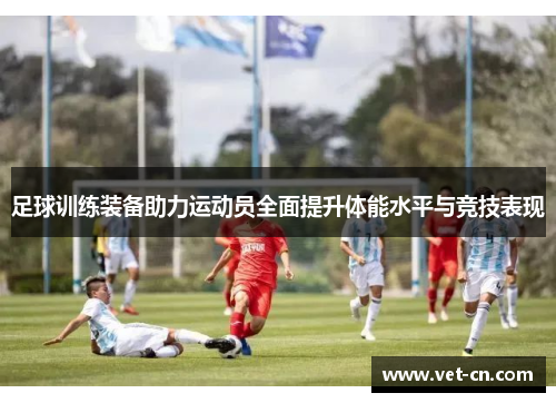 足球训练装备助力运动员全面提升体能水平与竞技表现